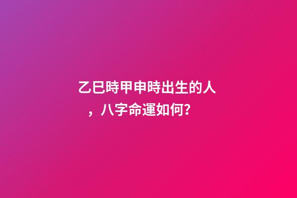 乙巳時甲申時出生的人，八字命運如何？